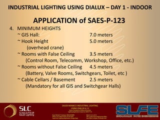 INDUSTRIAL LIGHTING USING DIALUX – DAY 1 - INDOOR
APPLICATION of SAES-P-123
4. MINIMUM HEIGHTS
~ GIS Hall: 7.0 meters
~ Hook Height 5.0 meters
(overhead crane)
~ Rooms with False Ceiling 3.5 meters
(Control Room, Telecomm, Workshop, Office, etc.)
~ Rooms without False Ceiling 4.5 meters
(Battery, Valve Rooms, Switchgears, Toilet, etc )
~ Cable Cellars / Basement 2.5 meters
(Mandatory for all GIS and Switchgear Halls)
 