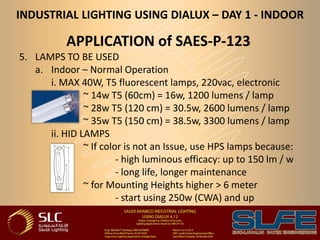INDUSTRIAL LIGHTING USING DIALUX – DAY 1 - INDOOR
APPLICATION of SAES-P-123
5. LAMPS TO BE USED
a. Indoor – Normal Operation
i. MAX 40W, T5 fluorescent lamps, 220vac, electronic
~ 14w T5 (60cm) = 16w, 1200 lumens / lamp
~ 28w T5 (120 cm) = 30.5w, 2600 lumens / lamp
~ 35w T5 (150 cm) = 38.5w, 3300 lumens / lamp
ii. HID LAMPS
~ If color is not an Issue, use HPS lamps because:
- high luminous efficacy: up to 150 lm / w
- long life, longer maintenance
~ for Mounting Heights higher > 6 meter
- start using 250w (CWA) and up
 