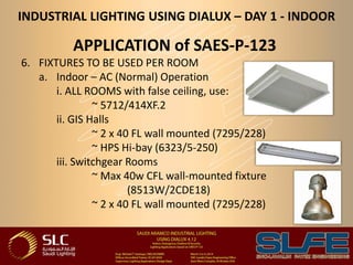 INDUSTRIAL LIGHTING USING DIALUX – DAY 1 - INDOOR
APPLICATION of SAES-P-123
6. FIXTURES TO BE USED PER ROOM
a. Indoor – AC (Normal) Operation
i. ALL ROOMS with false ceiling, use:
~ 5712/414XF.2
ii. GIS Halls
~ 2 x 40 FL wall mounted (7295/228)
~ HPS Hi-bay (6323/5-250)
iii. Switchgear Rooms
~ Max 40w CFL wall-mounted fixture
(8513W/2CDE18)
~ 2 x 40 FL wall mounted (7295/228)
 