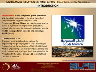 INTRODUCTION
Saudi Aramco, a fully integrated, global petroleum
and chemicals enterprise, is the state-owned oil
company of the Kingdom of Saudi Arabia.
Through our 80-year history we have become a world
leader in hydrocarbons exploration, production,
refining, distribution, shipping and marketing, and the
world’s top exporter of crude oil and natural gas
liquids (NGLs).
COURSE DEFINITION:
A two day seminar & hands-on training for
engineering design employees of SNC-Lavalin Fayez
Engineering for the application of SAES-P-123 (Saudi
Aramco Engineering Standards) in indoor, emergency,
outdoor & security lighting of Saudi Aramco Industrial
Projects with the use of DIALux 4.11 as the lighting
calculation software.
SAUDI ARAMCO INDUSTRIAL LIGHTING| Day One - Indoor & Emergency Applications
SOURCE: http://www.roadsaudi.com/Event.aspx?id=487844
 