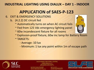 INDUSTRIAL LIGHTING USING DIALUX – DAY 1 - INDOOR
APPLICATION of SAES-P-123
6. EXIT & EMERGENCY SOLUTIONS
b. (4.2.2) DC circuit fed
~ Automatically turns on when AC circuit fails
~ Fed from 125 Vdc emergency lighting panel
~ 60w incandescent fixture for all rooms
~ Explosion-proof fixture, 60w inc lamp for Battery Room
~ TARGETS:
- Average: 10 lux
- Minimum: 1 lux any point within 1m of escape path
 
