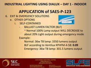 INDUSTRIAL LIGHTING USING DIALUX – DAY 1 - INDOOR
APPLICATION of SAES-P-123
6. EXIT & EMERGENCY SOLUTIONS
e. OTHER OPTIONS
i. SELF-CONTAINED
- BALLAST LUMEN FACTOR (BLF)
~ Normal 100% Lamp output WILL DECREASE to
about 20% Light output during emergency mode
Example:
Normal: 36w T8 lamp: 3350 lumens output
BLF according to Ventilux KPHFM-4-58: 0.09
Emergency: 36w T8 lamp: 301.5 lumens output
 