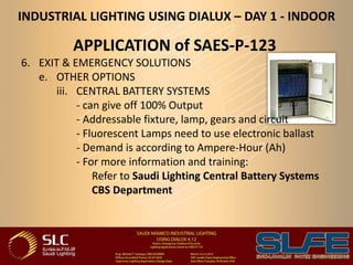 INDUSTRIAL LIGHTING USING DIALUX – DAY 1 - INDOOR
APPLICATION of SAES-P-123
6. EXIT & EMERGENCY SOLUTIONS
e. OTHER OPTIONS
iii. CENTRAL BATTERY SYSTEMS
- can give off 100% Output
- Addressable fixture, lamp, gears and circuit
- Fluorescent Lamps need to use electronic ballast
- Demand is according to Ampere-Hour (Ah)
- For more information and training:
Refer to Saudi Lighting Central Battery Systems
CBS Department
 