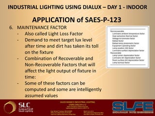 INDUSTRIAL LIGHTING USING DIALUX – DAY 1 - INDOOR
APPLICATION of SAES-P-123
6. MAINTENANCE FACTOR
- Also called Light Loss Factor
- Demand to meet target lux level
after time and dirt has taken its toll
on the fixture
- Combination of Recoverable and
Non-Recoverable Factors that will
affect the light output of fixture in
time:
- Some of these factors can be
computed and some are intelligently
assumed values
 