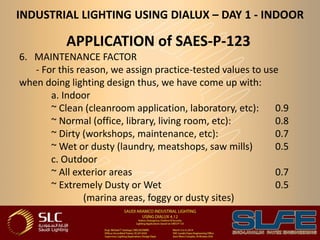INDUSTRIAL LIGHTING USING DIALUX – DAY 1 - INDOOR
APPLICATION of SAES-P-123
6. MAINTENANCE FACTOR
- For this reason, we assign practice-tested values to use
when doing lighting design thus, we have come up with:
a. Indoor
~ Clean (cleanroom application, laboratory, etc): 0.9
~ Normal (office, library, living room, etc): 0.8
~ Dirty (workshops, maintenance, etc): 0.7
~ Wet or dusty (laundry, meatshops, saw mills) 0.5
c. Outdoor
~ All exterior areas 0.7
~ Extremely Dusty or Wet 0.5
(marina areas, foggy or dusty sites)
 