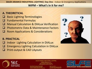 A. THEORETICAL
 Basic Lighting Terminologies
 Fundamental Formulas
 Manual Calculation & DIALux Verification
 Photometric Data & Maintenance Factors
 Room Applications & Considerations
B. PRACTICAL
 Indoor Lighting Calculation in DIALux
 Emergency Lighting Calculation in DIALux
 Print-output & CAD LAyouts
WIFM – What’s in it for me?
SAUDI ARAMCO INDUSTRIAL LIGHTING| Day One - Indoor & Emergency Applications
 