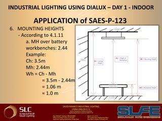 INDUSTRIAL LIGHTING USING DIALUX – DAY 1 - INDOOR
APPLICATION of SAES-P-123
6. MOUNTING HEIGHTS
- According to 4.1.11
a. MH over battery
workbenches: 2.44
Example:
Ch: 3.5m
Mh: 2.44m
Wh = Ch - Mh
= 3.5m - 2.44m
= 1.06 m
≈ 1.0 m
 