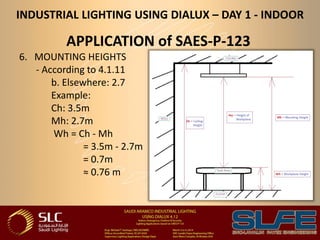 INDUSTRIAL LIGHTING USING DIALUX – DAY 1 - INDOOR
APPLICATION of SAES-P-123
6. MOUNTING HEIGHTS
- According to 4.1.11
b. Elsewhere: 2.7
Example:
Ch: 3.5m
Mh: 2.7m
Wh = Ch - Mh
= 3.5m - 2.7m
= 0.7m
≈ 0.76 m
 
