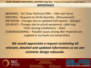 (BIDDING) – SLC Gives Technical Offer – {We start here}
(PRICING) – Requests to Verify Quantity - {Procurement}
(REVISION) – Changes due to updated CAD layouts – {Design}
{AS-BUILT} - Changes due to actual equipment, cable tray,
HVAC ducting installations – {Site}
{COMMISSIONING} – Possible issues arising after materials are
supplied or lux levels are tested {Site}
We would appreciate a request containing all
relevant, detailed and updated information so we can
minimize design rebounds.
IMPORTANCE
SAUDI ARAMCO INDUSTRIAL LIGHTING| Day One - Indoor & Emergency Applications
 
