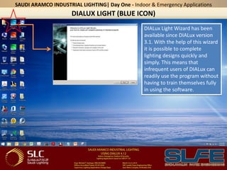 DIALUX LIGHT (BLUE ICON)
SAUDI ARAMCO INDUSTRIAL LIGHTING| Day One - Indoor & Emergency Applications
DIALux Light Wizard has been
available since DIALux version
3.1. With the help of this wizard
it is possible to complete
lighting designs quickly and
simply. This means that
infrequent users of DIALux can
readily use the program without
having to train themselves fully
in using the software.
 