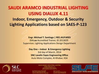 SAUDI ARAMCO INDUSTRIAL LIGHTING
USING DIALUX 4.11
Indoor, Emergency, Outdoor & Security
Lighting Applications based on SAES-P-123
Engr. Michael T. Santiago | REE.AILP.MIES
DIALux Accredited Trainer, ID 2013029
Supervisor, Lighting Applications Design Department
Day One – Indoor & Emergency Lighting
3rd day of March, 2014
SNC Lavalin Fayez Engineering Office
Auto Moto Complex, Al-Khobar, KSA
 