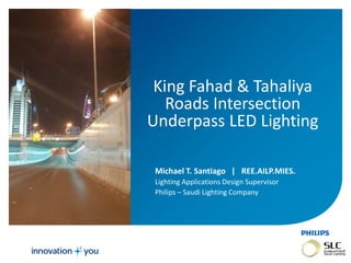 November 01, 2013 _Sector Confidential1
King Fahad & Tahaliya
Roads Intersection
Underpass LED Lighting
Michael T. Santiago|REE.AILP.MIES.
Lighting Applications Design Supervisor
Philips – Saudi Lighting Company
 