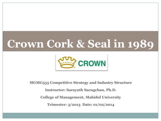 Crown Cork & Seal in 1989

MGMG555 Competitive Strategy and Industry Structure

Instructor: Sarayuth Saengchan, Ph.D.
College of Management, Mahidol University
Trimester: 3/2013 Date: 01/02/2014

 