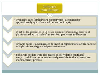 In-house
manufacture
• Producing cans for their own company use—accounted for
approximately 25% of the total can output in 1989.

• Much of the expansion in in-house manufactured cans, occurred at
plants owned by the nation’s major food producers and brewers.

• Brewers found it advantageous to invest in captive manufacture because
of high-volume, single-label production runs.
• Soft drink bottlers were also geared to low-volume, multilabel
output, which was not as economically suitable for the in-house can
manufacturing process.

 