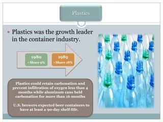 Plastics
 Plastics was the growth leader

in the container industry.
1980

1989

• Share 9%

• Share 18%

Plastics could retain carbonation and
prevent infiltration of oxygen less than 4
months while aluminum cans held
carbonation for more than 16 months
U.S. brewers expected beer containers to
have at least a 90-day shelf-life.

 