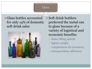 Glass
Glass
 Glass bottles accounted

for only 14% of domestic
soft drink sales

 Soft drink bottlers

preferred the metal can
to glass because of a
variety of logistical and
economic benefits:





faster filling speeds
lighter weight
compactness for inventory
transportation efficiency

 