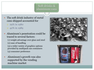 Soft drinks &
aluminum cans
 The soft drink industry of metal

cans shipped accounted for



29% in 1980
42% in 1989

 Aluminum’s penetration could be

traced to several factors:
(1) weight advantage over glass and steel
(2) ease of handling
(3) a wider variety of graphics options
provided by multipack can containers
(4) consumer preference



Aluminum’s growth was also
supported by the vending
machine market

 