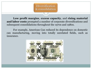 Diversification
& consolidation
Low profit margins, excess capacity, and rising material
and labor costs prompted a number of corporate diversifications and
subsequent consolidations throughout the 1970s and 1980s.
For example, American Can reduced its dependence on domestic
can manufacturing, moving into totally unrelated fields, such as
insurance.

 