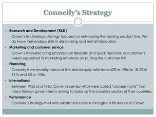 Connelly’s Strategy


Research and Development (R&D)
Crown’s technology strategy focused on enhancing the existing product line. We
do have tremendous skills in die forming and metal fabrication.



Marketing and customer service
Crown’s manufacturing emphasis on flexibility and quick response to customer’s
needs supported its marketing emphasis on putting the customer first.



Financing
Connelly then steadily reduced the debt/equity ratio from 42% in 1956 to 18.2% in
1976 and 5% in 1986.



International
Between 1955 and 1960, Crown received what were called “pioneer rights” from
many foreign governments aiming to build up the industrial sectors of their countries.



Performance
Connelly’s strategy met with substantial success throughout his tenure at Crown.

 