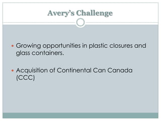Avery’s Challenge

 Growing opportunities in plastic closures and

glass containers.

 Acquisition of Continental Can Canada

(CCC)

 