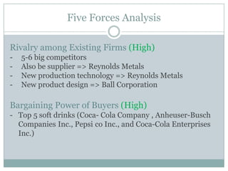 Five Forces Analysis
Rivalry among Existing Firms (High)
-

5-6 big competitors
Also be supplier => Reynolds Metals
New production technology => Reynolds Metals
New product design => Ball Corporation

Bargaining Power of Buyers (High)
- Top 5 soft drinks (Coca- Cola Company , Anheuser-Busch
Companies Inc., Pepsi co Inc., and Coca-Cola Enterprises
Inc.)

 