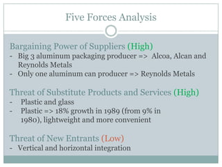 Five Forces Analysis
Bargaining Power of Suppliers (High)
- Big 3 aluminum packaging producer => Alcoa, Alcan and
Reynolds Metals
- Only one aluminum can producer => Reynolds Metals

Threat of Substitute Products and Services (High)
-

Plastic and glass
Plastic => 18% growth in 1989 (from 9% in
1980), lightweight and more convenient

Threat of New Entrants (Low)
- Vertical and horizontal integration

 