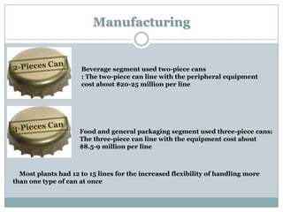Manufacturing

Beverage segment used two-piece cans
: The two-piece can line with the peripheral equipment
cost about $20-25 million per line

Food and general packaging segment used three-piece cans:
The three-piece can line with the equipment cost about
$8.5-9 million per line

Most plants had 12 to 15 lines for the increased flexibility of handling more
than one type of can at once

 
