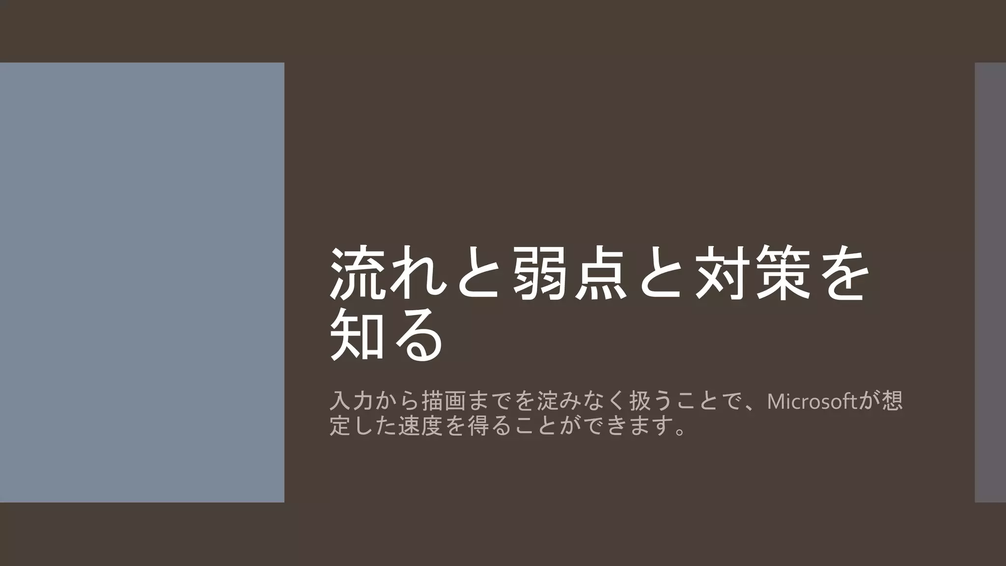 流れと弱点と対策を 
知る 
入力から描画までを淀みなく扱うことで、Microsoftが想 
定した速度を得ることができます。 
 