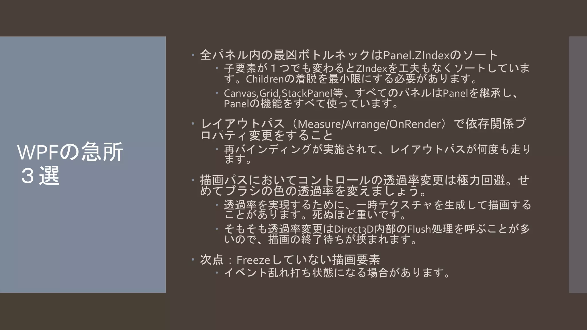 WPFの急所 
３選 
 全パネル内の最凶ボトルネックはPanel.ZIndexのソート 
 子要素が１つでも変わるとZIndexを工夫もなくソートしていま 
す。Childrenの着脱を最小限にする必要があります。 
 Canvas,Grid,StackPanel等、すべてのパネルはPanelを継承し、 
Panelの機能をすべて使っています。 
 レイアウトパス（Measure/Arrange/OnRender）で依存関係プ 
ロパティ変更をすること 
 再バインディングが実施されて、レイアウトパスが何度も走り 
ます。 
 描画パスにおいてコントロールの透過率変更は極力回避。せ 
めてブラシの色の透過率を変えましょう。 
 透過率を実現するために、一時テクスチャを生成して描画する 
ことがあります。死ぬほど重いです。 
 そもそも透過率変更はDirect3D内部のFlush処理を呼ぶことが多 
いので、描画の終了待ちが挟まれます。 
 次点：Freezeしていない描画要素 
 イベント乱れ打ち状態になる場合があります。 
 