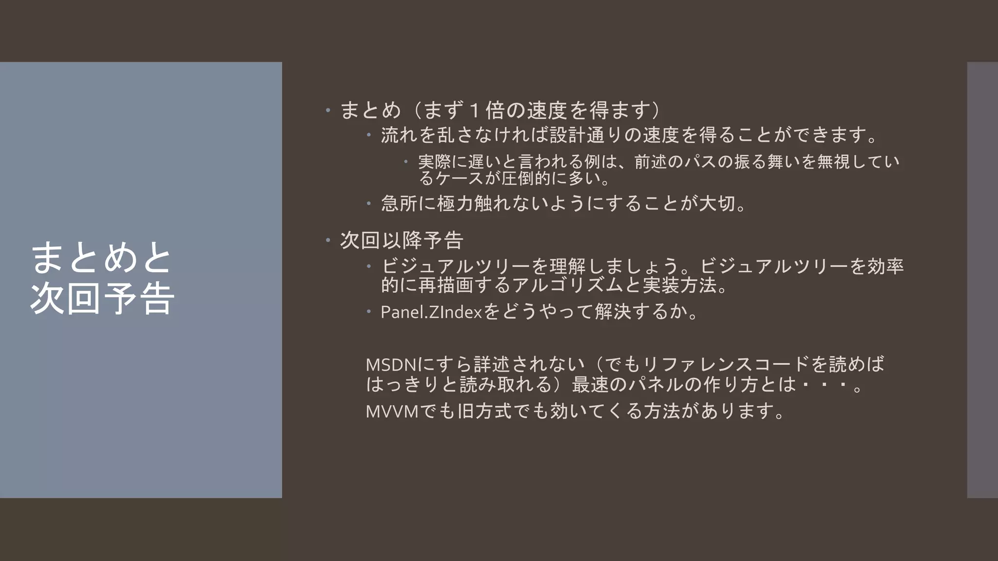 まとめと 
次回予告 
 まとめ（まず１倍の速度を得ます） 
 流れを乱さなければ設計通りの速度を得ることができます。 
 実際に遅いと言われる例は、前述のパスの振る舞いを無視してい 
るケースが圧倒的に多い。 
 急所に極力触れないようにすることが大切。 
 次回以降予告 
 ビジュアルツリーを理解しましょう。ビジュアルツリーを効率 
的に再描画するアルゴリズムと実装方法。 
 Panel.ZIndexをどうやって解決するか。 
MSDNにすら詳述されない（でもリファレンスコードを読めば 
はっきりと読み取れる）最速のパネルの作り方とは・・・。 
MVVMでも旧方式でも効いてくる方法があります。 
 