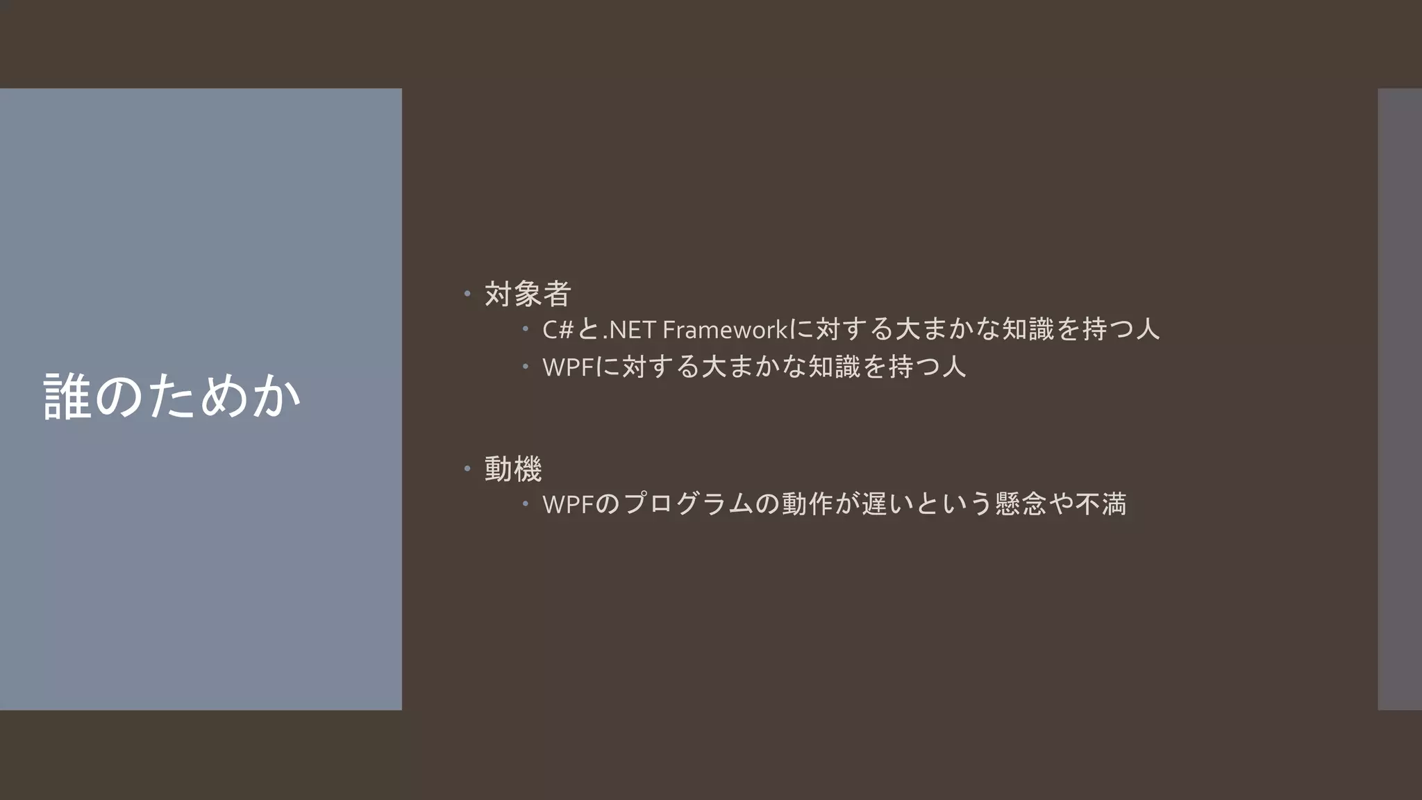 誰のためか 
 対象者 
 C#と.NET Frameworkに対する大まかな知識を持つ人 
 WPFに対する大まかな知識を持つ人 
 動機 
 WPFのプログラムの動作が遅いという懸念や不満 
 