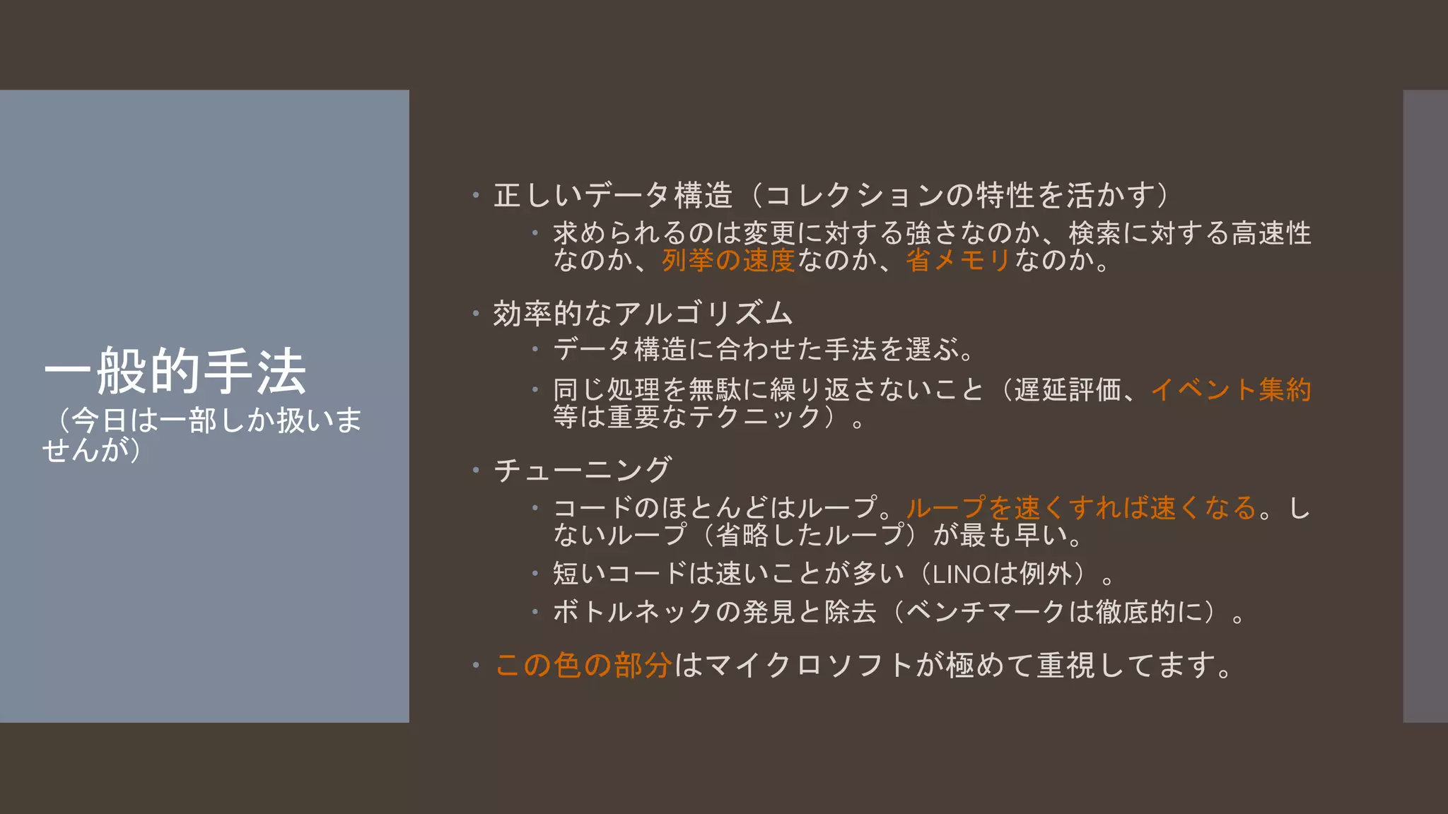 一般的手法 
（今日は一部しか扱いま 
せんが） 
 正しいデータ構造（コレクションの特性を活かす） 
 求められるのは変更に対する強さなのか、検索に対する高速性 
なのか、列挙の速度なのか、省メモリなのか。 
 効率的なアルゴリズム 
 データ構造に合わせた手法を選ぶ。 
 同じ処理を無駄に繰り返さないこと（遅延評価、イベント集約 
等は重要なテクニック）。 
 チューニング 
 コードのほとんどはループ。ループを速くすれば速くなる。し 
ないループ（省略したループ）が最も早い。 
 短いコードは速いことが多い（LINQは例外）。 
 ボトルネックの発見と除去（ベンチマークは徹底的に）。 
 この色の部分はマイクロソフトが極めて重視してます。 
 