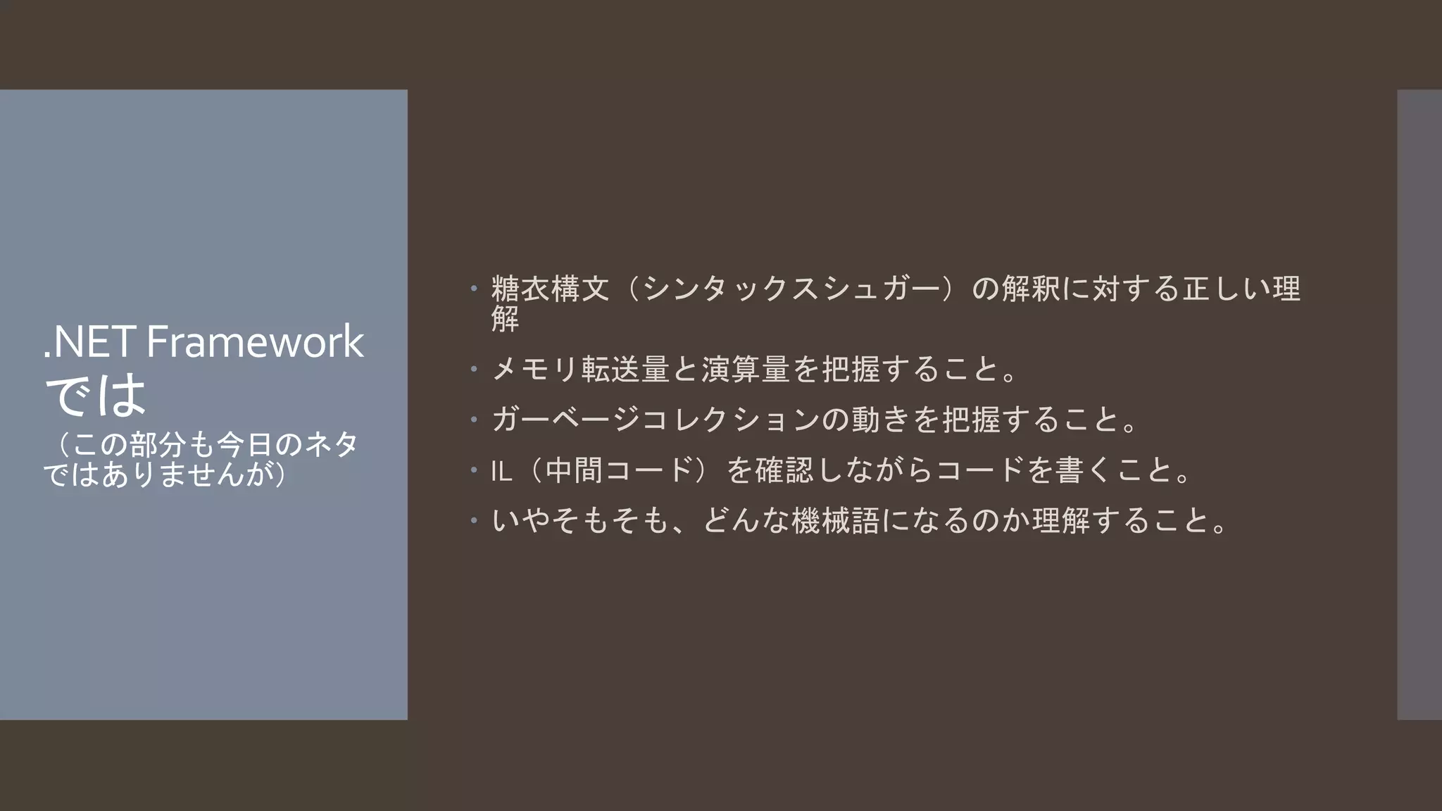 .NET Framework 
では 
（この部分も今日のネタ 
ではありませんが） 
 糖衣構文（シンタックスシュガー）の解釈に対する正しい理 
解 
 メモリ転送量と演算量を把握すること。 
 ガーベージコレクションの動きを把握すること。 
 IL（中間コード）を確認しながらコードを書くこと。 
 いやそもそも、どんな機械語になるのか理解すること。 
 