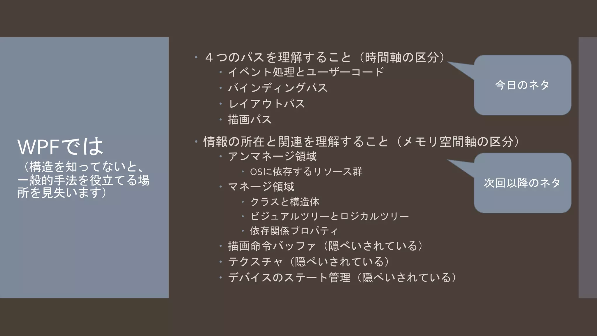 WPFでは 
（構造を知ってないと、 
一般的手法を役立てる場 
所を見失います） 
 ４つのパスを理解すること（時間軸の区分） 
 イベント処理とユーザーコード 
 バインディングパス 
 レイアウトパス 
 描画パス 
 情報の所在と関連を理解すること（メモリ空間軸の区分） 
 アンマネージ領域 
 OSに依存するリソース群 
 マネージ領域 
 クラスと構造体 
 ビジュアルツリーとロジカルツリー 
 依存関係プロパティ 
 描画命令バッファ（隠ぺいされている） 
 テクスチャ（隠ぺいされている） 
 デバイスのステート管理（隠ぺいされている） 
今日のネタ 
次回以降のネタ 
 