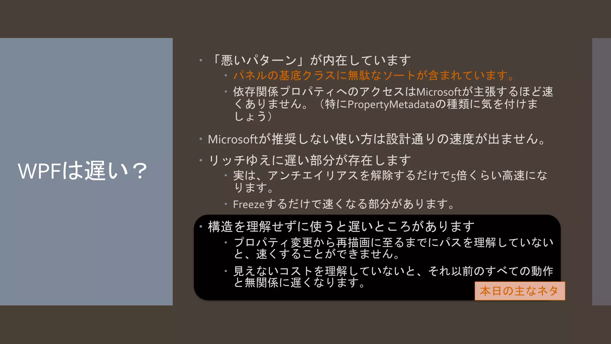 WPFは遅い？ 
 「悪いパターン」が内在しています 
 パネルの基底クラスに無駄なソートが含まれています。 
 依存関係プロパティへのアクセスはMicrosoftが主張するほど速 
くありません。（特にPropertyMetadataの種類に気を付けま 
しょう） 
 Microsoftが推奨しない使い方は設計通りの速度が出ません。 
 リッチゆえに遅い部分が存在します 
 実は、アンチエイリアスを解除するだけで5倍くらい高速にな 
ります。 
 Freezeするだけで速くなる部分があります。 
 構造を理解せずに使うと遅いところがあります 
 プロパティ変更から再描画に至るまでにパスを理解していない 
と、速くすることができません。 
 見えないコストを理解していないと、それ以前のすべての動作 
と無関係に遅くなります。 
本日の主なネタ 
 
