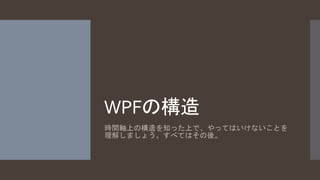 WPFの構造 
時間軸上の構造を知った上で、やってはいけないことを 
理解しましょう。すべてはその後。 
 