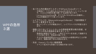 WPFの急所 
３選 
 全パネル内の最凶ボトルネックはPanel.ZIndexのソート 
 子要素が１つでも変わるとZIndexを工夫もなくソートしていま 
す。Childrenの着脱を最小限にする必要があります。 
 Canvas,Grid,StackPanel等、すべてのパネルはPanelを継承し、 
Panelの機能をすべて使っています。 
 レイアウトパス（Measure/Arrange/OnRender）で依存関係プ 
ロパティ変更をすること 
 再バインディングが実施されて、レイアウトパスが何度も走り 
ます。 
 描画パスにおいてコントロールの透過率変更は極力回避。せ 
めてブラシの色の透過率を変えましょう。 
 透過率を実現するために、一時テクスチャを生成して描画する 
ことがあります。死ぬほど重いです。 
 そもそも透過率変更はDirect3D内部のFlush処理を呼ぶことが多 
いので、描画の終了待ちが挟まれます。 
 次点：Freezeしていない描画要素 
 イベント乱れ打ち状態になる場合があります。 
 