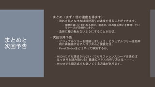 まとめと 
次回予告 
 まとめ（まず１倍の速度を得ます） 
 流れを乱さなければ設計通りの速度を得ることができます。 
 実際に遅いと言われる例は、前述のパスの振る舞いを無視してい 
るケースが圧倒的に多い。 
 急所に極力触れないようにすることが大切。 
 次回以降予告 
 ビジュアルツリーを理解しましょう。ビジュアルツリーを効率 
的に再描画するアルゴリズムと実装方法。 
 Panel.ZIndexをどうやって解決するか。 
MSDNにすら詳述されない（でもリファレンスコードを読めば 
はっきりと読み取れる）最速のパネルの作り方とは・・・。 
MVVMでも旧方式でも効いてくる方法があります。 
 