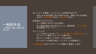 一般的手法 
（今日は一部しか扱いま 
せんが） 
 正しいデータ構造（コレクションの特性を活かす） 
 求められるのは変更に対する強さなのか、検索に対する高速性 
なのか、列挙の速度なのか、省メモリなのか。 
 効率的なアルゴリズム 
 データ構造に合わせた手法を選ぶ。 
 同じ処理を無駄に繰り返さないこと（遅延評価、イベント集約 
等は重要なテクニック）。 
 チューニング 
 コードのほとんどはループ。ループを速くすれば速くなる。し 
ないループ（省略したループ）が最も早い。 
 短いコードは速いことが多い（LINQは例外）。 
 ボトルネックの発見と除去（ベンチマークは徹底的に）。 
 この色の部分はマイクロソフトが極めて重視してます。 
 