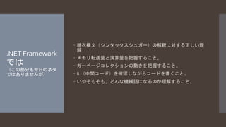 .NET Framework 
では 
（この部分も今日のネタ 
ではありませんが） 
 糖衣構文（シンタックスシュガー）の解釈に対する正しい理 
解 
 メモリ転送量と演算量を把握すること。 
 ガーベージコレクションの動きを把握すること。 
 IL（中間コード）を確認しながらコードを書くこと。 
 いやそもそも、どんな機械語になるのか理解すること。 
 