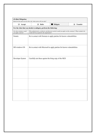 (9) Risk Mitigation
Based on the total score for this risk, what action will you take?
❑ Accept ❑ Defer Mitigate ❑ Transfer
For the risks that you decide to mitigate, perform the following:
On what container would
you apply controls?
What administrative, technical, and physical controls would you apply on this container? What residual risk
would still be accepted by the organization?
Simatic Be in contact with Siemens to apply patches for known vulnerabilities
MS windows OS Be in contact with Microsoft to apply patches for known vulnerabilities
Developer System Carefully test these against the bring copy of the MES
 