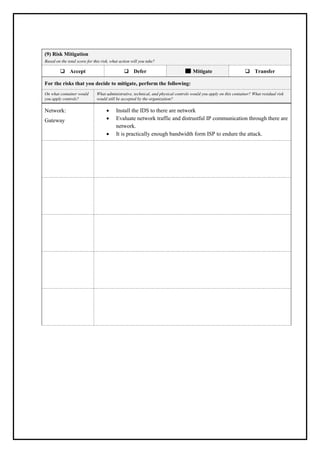 (9) Risk Mitigation
Based on the total score for this risk, what action will you take?
❑ Accept ❑ Defer Mitigate ❑ Transfer
For the risks that you decide to mitigate, perform the following:
On what container would
you apply controls?
What administrative, technical, and physical controls would you apply on this container? What residual risk
would still be accepted by the organization?
Network:
Gateway
• Install the IDS to there are network
• Evaluate network traffic and distrustful IP communication through there are
network.
• It is practically enough bandwidth form ISP to endure the attack.
 