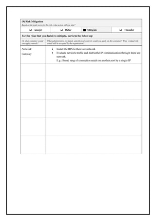 (9) Risk Mitigation
Based on the total score for this risk, what action will you take?
❑ Accept ❑ Defer Mitigate ❑ Transfer
For the risks that you decide to mitigate, perform the following:
On what container would
you apply controls?
What administrative, technical, and physical controls would you apply on this container? What residual risk
would still be accepted by the organization?
Network:
Gateway
• Install the IDS to there are network
• Evaluate network traffic and distrustful IP communication through there are
network.
E.g.: Broad rang of connection needs on another port by a single IP
 