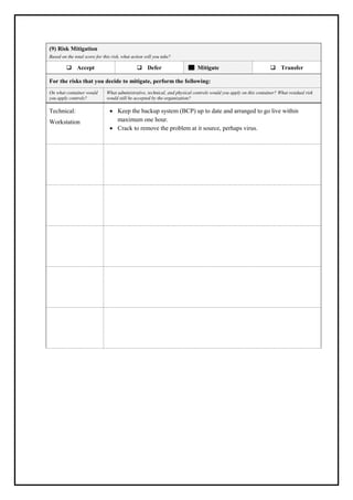 (9) Risk Mitigation
Based on the total score for this risk, what action will you take?
❑ Accept ❑ Defer Mitigate ❑ Transfer
For the risks that you decide to mitigate, perform the following:
On what container would
you apply controls?
What administrative, technical, and physical controls would you apply on this container? What residual risk
would still be accepted by the organization?
Technical:
Workstation
• Keep the backup system (BCP) up to date and arranged to go live within
maximum one hour.
• Crack to remove the problem at it source, perhaps virus.
 