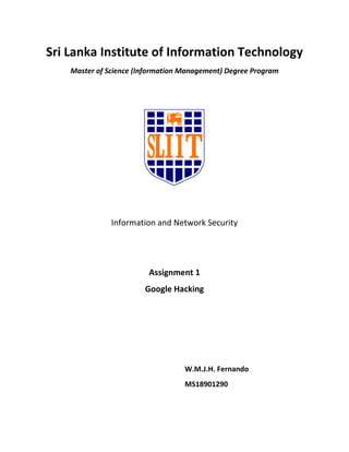 Sri Lanka Institute of Information Technology
Master of Science (Information Management) Degree Program
Information and Network Security
Assignment 1
Google Hacking
W.M.J.H. Fernando
MS18901290
 