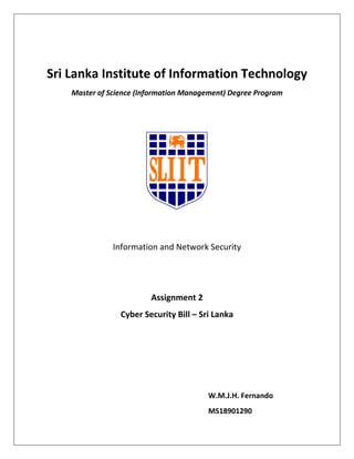 Sri Lanka Institute of Information Technology
Master of Science (Information Management) Degree Program
Information and Network Security
Assignment 2
Cyber Security Bill – Sri Lanka
W.M.J.H. Fernando
MS18901290
 