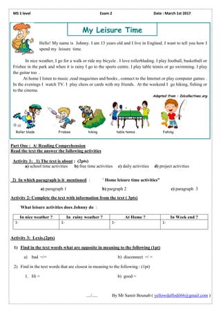 MS 1 level Exam 2 Date : March 1st 2017
Part One : A/ Reading Comprehension
Read the text the answer the following activities
Activity 1: 1) The text is about : (2pts)
a) school time activities b) free time activities c) daily activities d) project activities
2) In which paragraph is it mentioned : ’ Home leisure time activities”
a) paragraph 1 b) pargraph 2 c) paragraph 3
Activity 2: Complete the text with information from the text ( 3pts)
What leisure activities does Johnny do :
In nice weather ? In rainy weather ? At Home ? In Week end ?
1- 1- 1- 1-
Activity 3: Lexis.(2pts)
1) Find in the text words what are opposite in meaning to the following (1pt)
a) bad =/= b) disconnect =/ =
2) Find in the text words that are closest in meaning to the following : (1pt)
1. Hi = b) good =
..../..... By Mr Samir Bounab ( yellowdaffodil66@gmail.com )
Hello! My name is Johnny. I am 13 years old and I live in England. I want to tell you how I
spend my leisure time.
In nice weather, I go for a walk or ride my bicycle . I love rollerblading. I play football, basketball or
Frisbee in the park and when it is rainy I go to the sports centre. I play table tennis or go swimming. I play
the guitar too .
At home I listen to music ,read magazines and books , connect to the Internet or play computer games .
In the evenings I watch TV. I play chess or cards with my friends. At the weekend I go hiking, fishing or
to the cinema.
Adapted from : Islcollectives.org
Roller blade Frisbee hiking table tennis fishing
My Leisure Time
 
