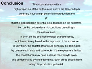 Conclusion  That coastal areas with a high proportion of the bottom area above the Secchi depth generally have a high potential bioproduction and (2) that the bioproduction potential also depends on the substrate, i.e., on the bottom dynamic conditions prevailing in the coastal area,  In short on the sedimentological characteristics, which are closely linked to the exposure. If the exposure is very high, the coastal area would generally be dominated by coarse sediments and bare rocks, if the exposure is limited, the coastal area may have a dense macrophyte cover and be dominated by fine sediments. Such areas should have a high bioproduction potential.   