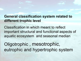 General classification system related to different trophic level  Classification in which meant to reflect important structural and functional aspects of aquatic ecosystem  and seasonal median  Oligotrophic ,  mesotrophic , eutrophic and hypertrophic system 