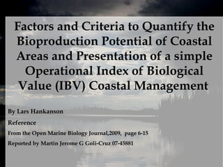 Factors and Criteria to Quantify the Bioproduction Potential of Coastal Areas and Presentation of a simple Operational Index of Biological Value (IBV) Coastal Management   By Lars Hankanson  Reference From the Open Marine Biology Journal,2009,  page 6-15  Reported by Martin Jerome G Goli-Cruz 07-45881 